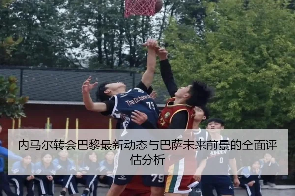 内马尔转会巴黎最新动态与巴萨未来前景的全面评估分析